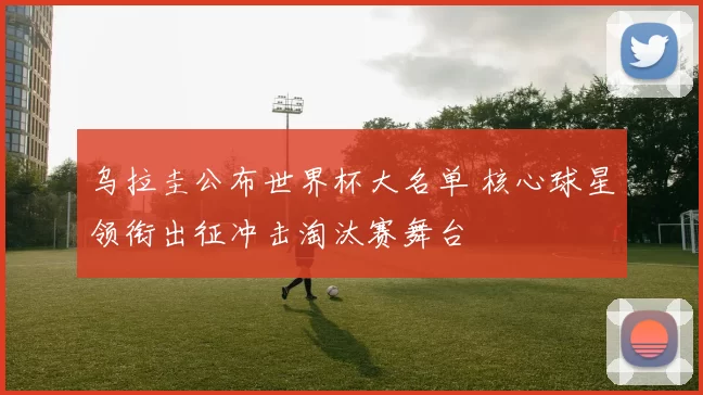 乌拉圭公布世界杯大名单 核心球星领衔出征冲击淘汰赛舞台