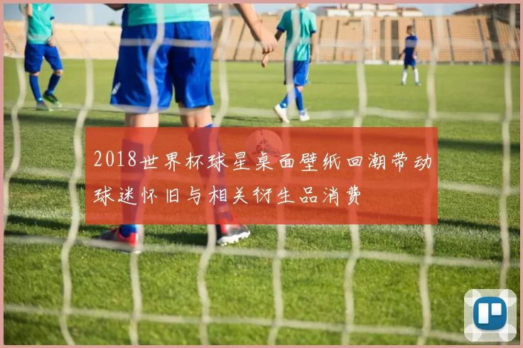 2018世界杯球星桌面壁纸回潮带动球迷怀旧与相关衍生品消费