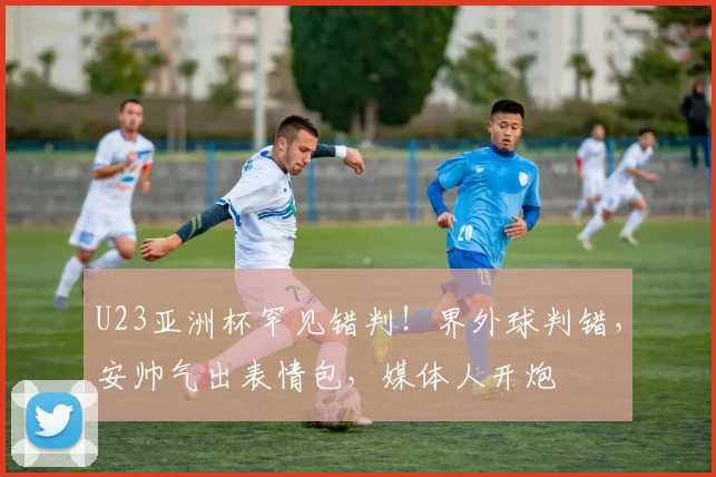 U23亚洲杯罕见错判！界外球判错，安帅气出表情包，媒体人开炮