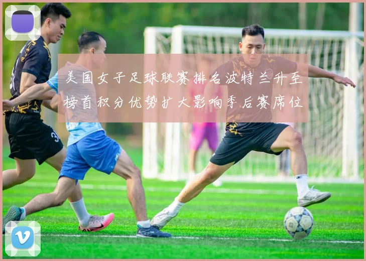 美国女子足球联赛排名波特兰升至榜首积分优势扩大影响季后赛席位争夺