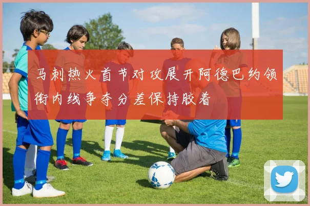 马刺热火首节对攻展开阿德巴约领衔内线争夺分差保持胶着