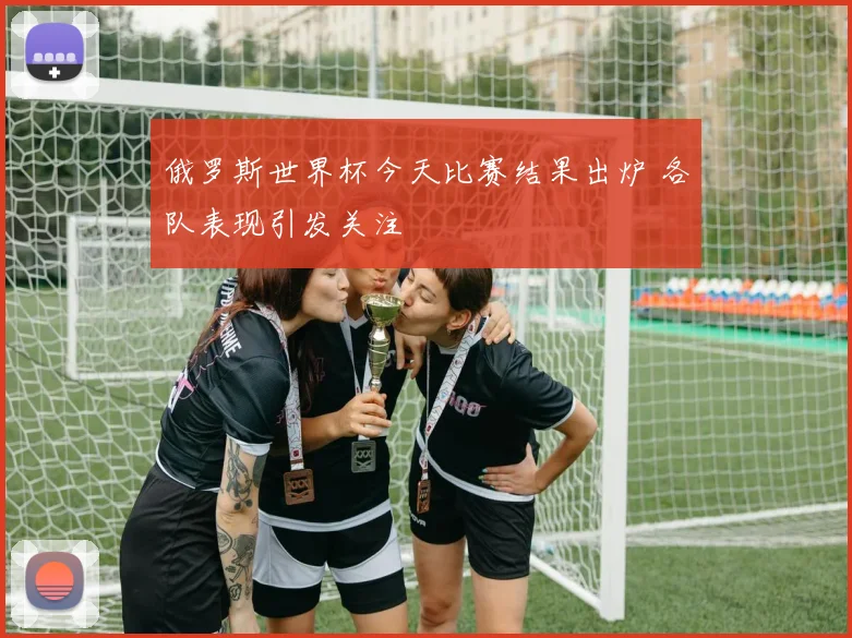 俄罗斯世界杯今天比赛结果出炉 各队表现引发关注