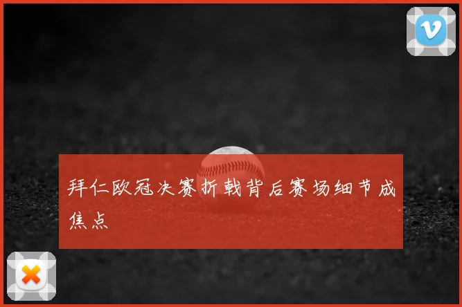 拜仁欧冠决赛折戟背后赛场细节成焦点